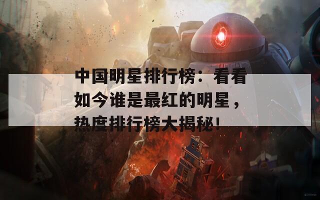 中國明星排行榜：看看如今誰是最紅的明星，熱度排行榜大揭秘！