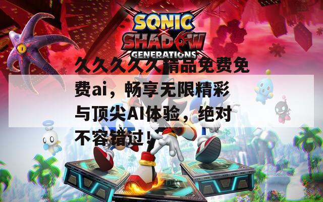 久久久久久精品免費免費ai，暢享無限精彩與頂尖AI體驗，絕對不容錯過！