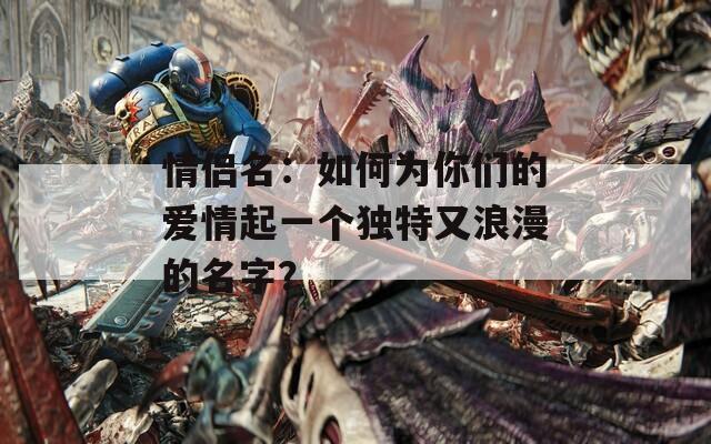 情侶名：如何為你們的愛情起一個(gè)獨(dú)特又浪漫的名字？
