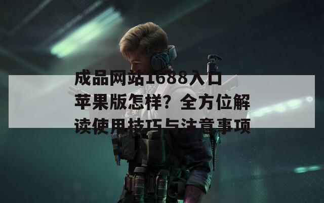 成品網(wǎng)站1688入口蘋果版怎樣？全方位解讀使用技巧與注意事項