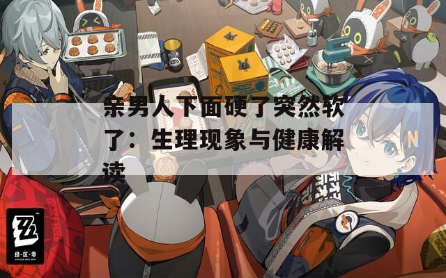 親男人下面硬了突然軟了：生理現(xiàn)象與健康解讀