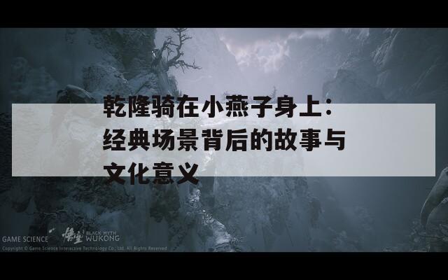 乾隆騎在小燕子身上：經(jīng)典場(chǎng)景背后的故事與文化意義