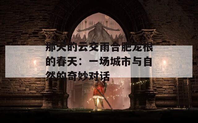 那天的云交雨合肥龍根的春天：一場(chǎng)城市與自然的奇妙對(duì)話