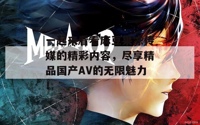 一起來看看麻豆果凍傳媒的精彩內容，盡享精品國產AV的無限魅力！