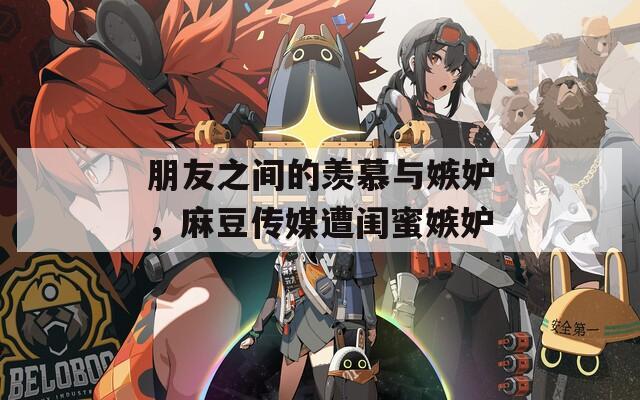 朋友之間的羨慕與嫉妒，麻豆傳媒遭閨蜜嫉妒