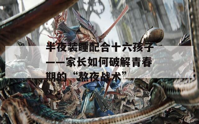 半夜裝睡配合十六孩子——家長如何破解青春期的“熬夜戰(zhàn)術”