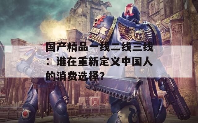 國產(chǎn)精品一線二線三線：誰在重新定義中國人的消費選擇？