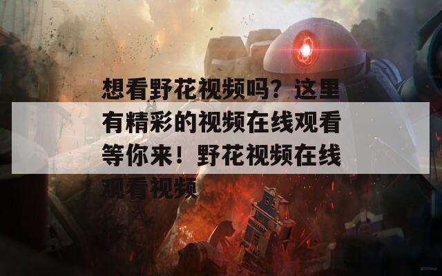 想看野花視頻嗎？這里有精彩的視頻在線觀看等你來！野花視頻在線觀看視頻