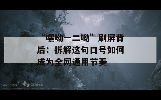 “嘿呦一二呦”刷屏背后：拆解這句口號(hào)如何成為全網(wǎng)通用節(jié)奏