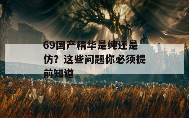 69國產(chǎn)精華是純還是仿？這些問題你必須提前知道