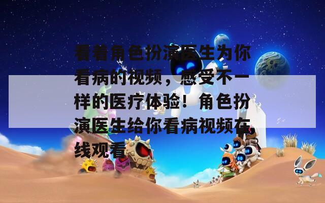 看著角色扮演醫(yī)生為你看病的視頻，感受不一樣的醫(yī)療體驗(yàn)！角色扮演醫(yī)生給你看病視頻在線觀看