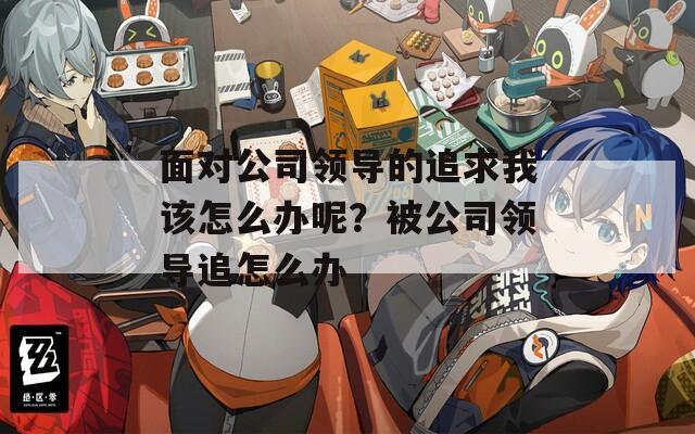 面對公司領(lǐng)導(dǎo)的追求我該怎么辦呢？被公司領(lǐng)導(dǎo)追怎么辦