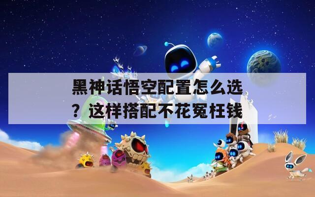 黑神話悟空配置怎么選？這樣搭配不花冤枉錢