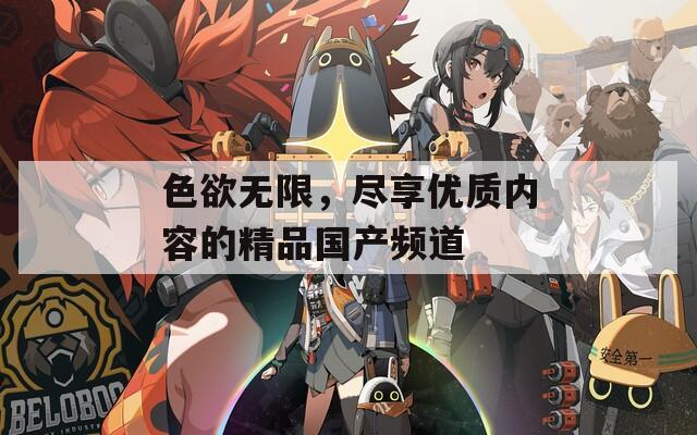 色欲無限，盡享優(yōu)質(zhì)內(nèi)容的精品國產(chǎn)頻道