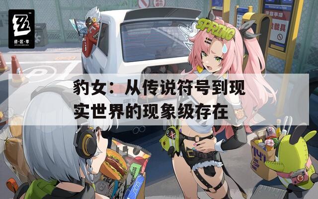 豹女：從傳說符號到現(xiàn)實世界的現(xiàn)象級存在
