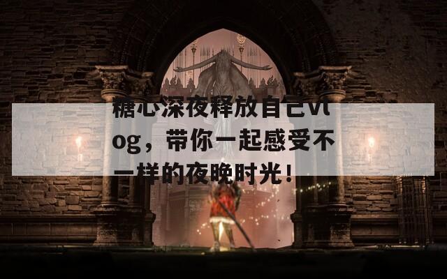 糖心深夜釋放自己vlog，帶你一起感受不一樣的夜晚時(shí)光！