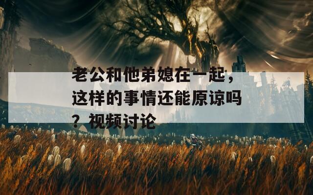 老公和他弟媳在一起，這樣的事情還能原諒嗎？視頻討論