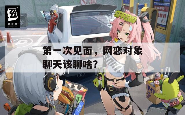 第一次見面，網(wǎng)戀對象聊天該聊啥？