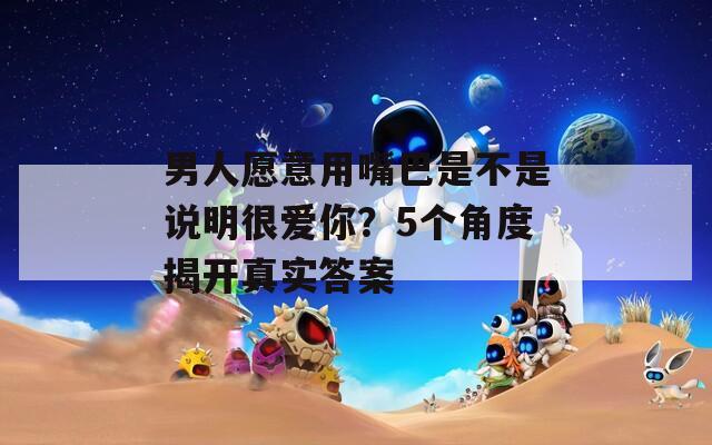男人愿意用嘴巴是不是說明很愛你？5個(gè)角度揭開真實(shí)答案