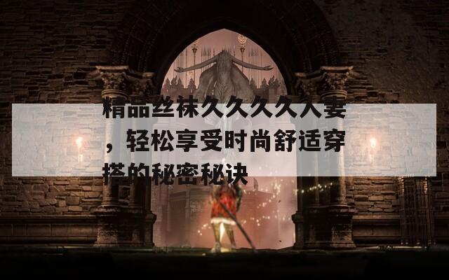 精品絲襪久久久久人妻，輕松享受時(shí)尚舒適穿搭的秘密秘訣