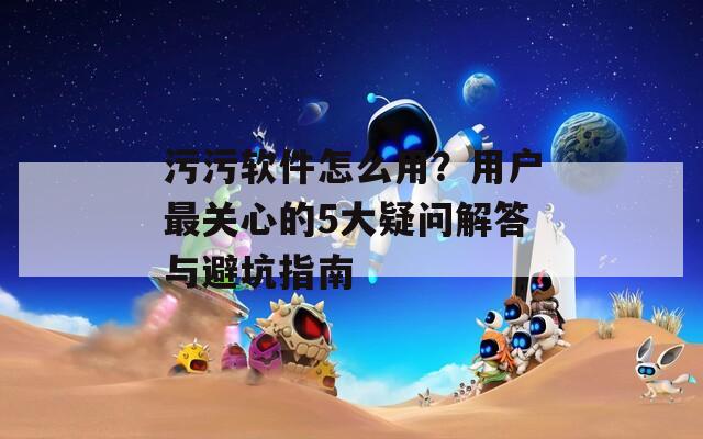 污污軟件怎么用？用戶最關(guān)心的5大疑問解答與避坑指南
