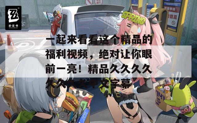 一起來看看這個精品的福利視頻，絕對讓你眼前一亮！精品久久久久久久久久中文字幕