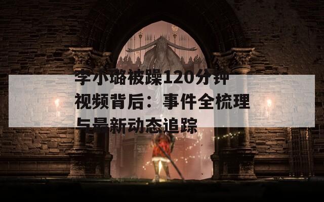 李小璐被躁120分鐘視頻背后：事件全梳理與最新動(dòng)態(tài)追蹤