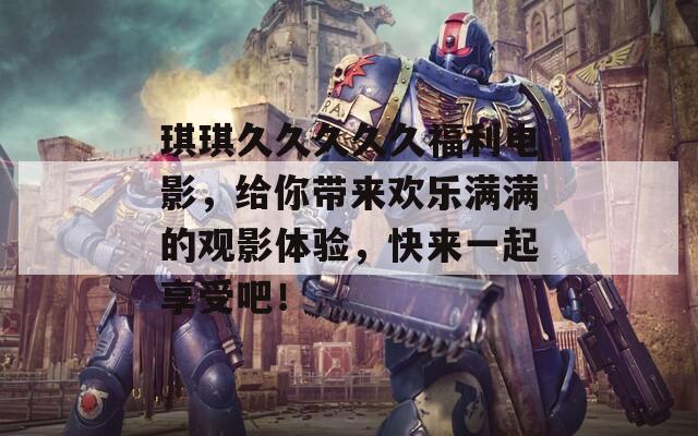 琪琪久久久久久福利電影，給你帶來(lái)歡樂(lè)滿滿的觀影體驗(yàn)，快來(lái)一起享受吧！