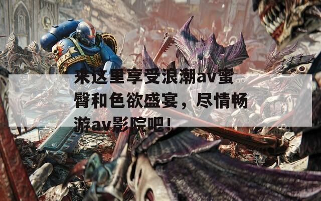 來這里享受浪潮av蜜臀和色欲盛宴，盡情暢游av影院吧！