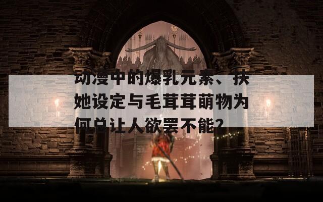 動漫中的爆乳元素、扶她設(shè)定與毛茸茸萌物為何總讓人欲罷不能？