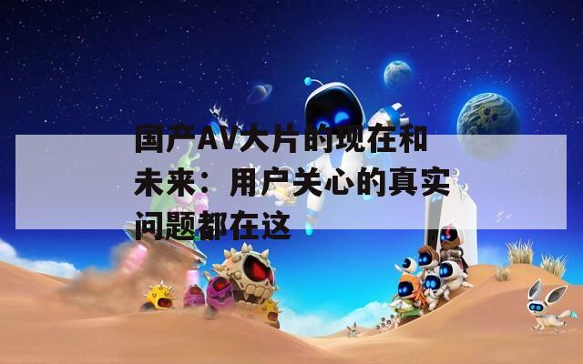國(guó)產(chǎn)AV大片的現(xiàn)在和未來：用戶關(guān)心的真實(shí)問題都在這