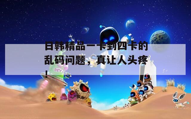 日韓精品一卡到四卡的亂碼問題，真讓人頭疼！