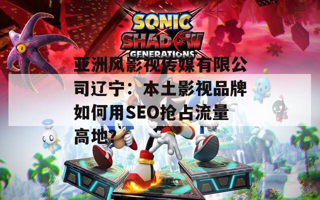 亞洲風(fēng)影視傳媒有限公司遼寧：本土影視品牌如何用SEO搶占流量高地？
