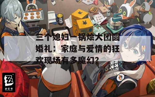 三個媳婦一鍋燴大團(tuán)圓婚禮：家庭與愛情的狂歡現(xiàn)場有多魔幻？