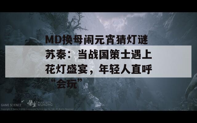 MD換母鬧元宵猜燈謎蘇秦：當(dāng)戰(zhàn)國策士遇上花燈盛宴，年輕人直呼“會玩”