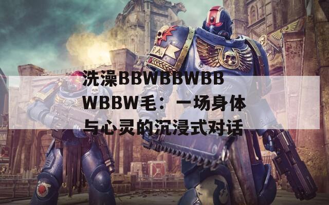 洗澡BBWBBWBBWBBW毛：一場(chǎng)身體與心靈的沉浸式對(duì)話