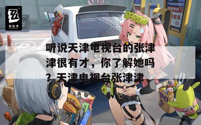 聽說天津電視臺的張津津很有才，你了解她嗎？天津電視臺張津津
