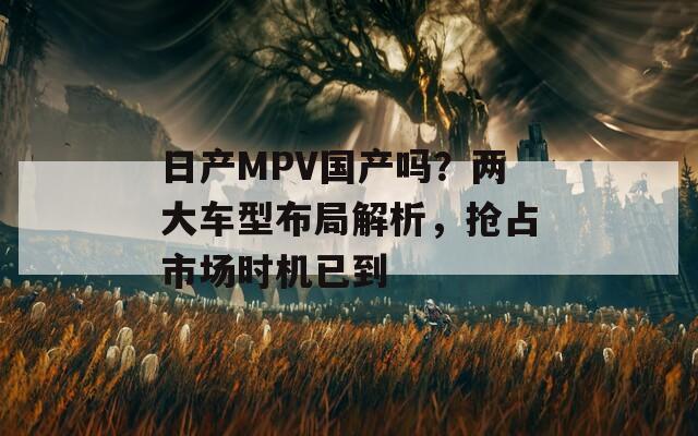 日產(chǎn)MPV國產(chǎn)嗎？兩大車型布局解析，搶占市場時機已到