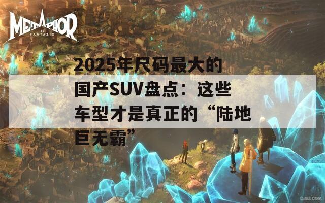 2025年尺碼最大的國(guó)產(chǎn)SUV盤點(diǎn)：這些車型才是真正的“陸地巨無(wú)霸”