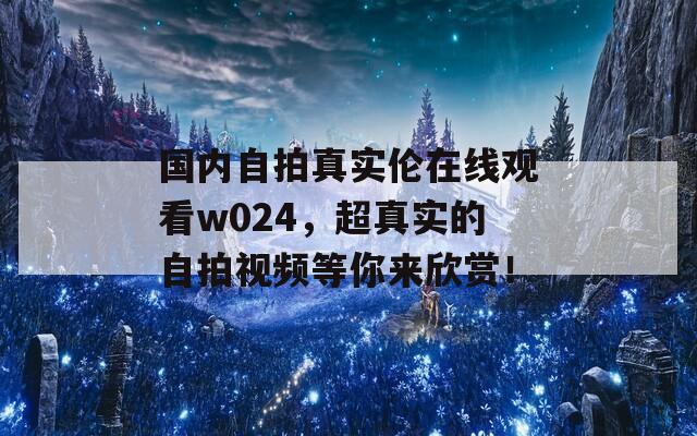 國內(nèi)自拍真實倫在線觀看w024，超真實的自拍視頻等你來欣賞！
