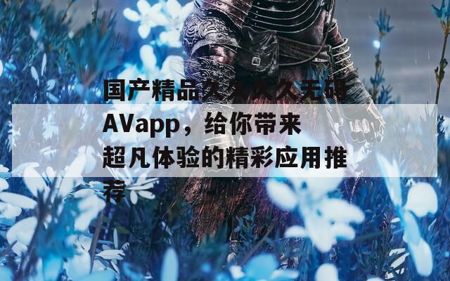 國產(chǎn)精品久久久久無碼AVapp，給你帶來超凡體驗的精彩應用推薦