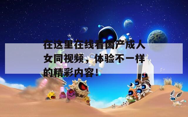 在這里在線看國產(chǎn)成人女同視頻，體驗(yàn)不一樣的精彩內(nèi)容！