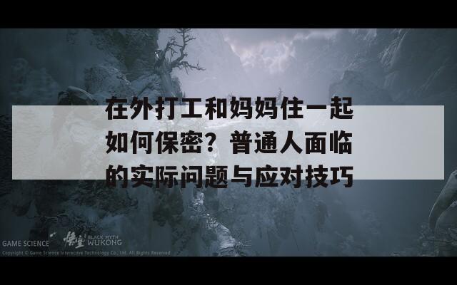 在外打工和媽媽住一起如何保密？普通人面臨的實(shí)際問(wèn)題與應(yīng)對(duì)技巧