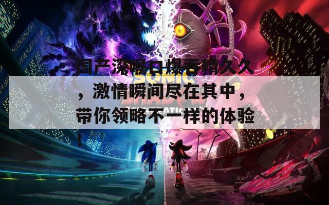國產(chǎn)深喉口爆吞精久久，激情瞬間盡在其中，帶你領(lǐng)略不一樣的體驗(yàn)！