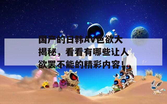 國產(chǎn)的日韓AV色欲大揭秘，看看有哪些讓人欲罷不能的精彩內(nèi)容！