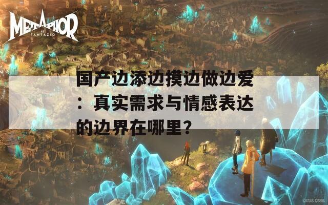 國產(chǎn)邊添邊摸邊做邊愛：真實需求與情感表達的邊界在哪里？