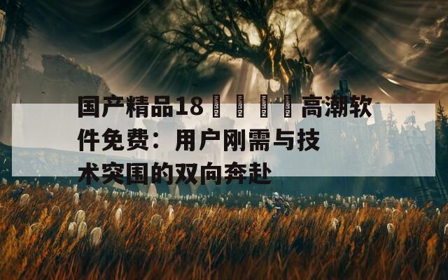 國產(chǎn)精品18??高潮軟件免費(fèi)：用戶剛需與技術(shù)突圍的雙向奔赴