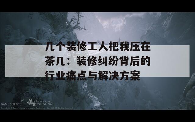 幾個(gè)裝修工人把我壓在茶幾：裝修糾紛背后的行業(yè)痛點(diǎn)與解決方案