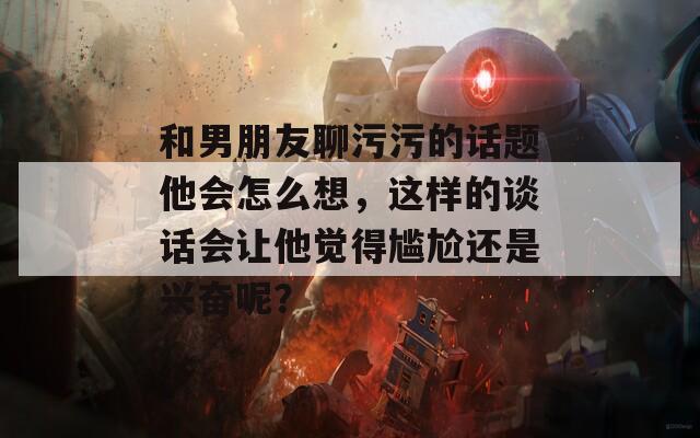 和男朋友聊污污的話題他會怎么想，這樣的談話會讓他覺得尷尬還是興奮呢？