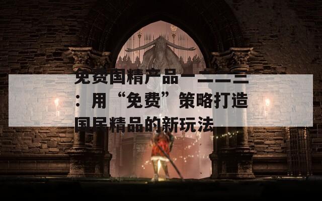 免費(fèi)國(guó)精產(chǎn)品一二二三：用“免費(fèi)”策略打造國(guó)民精品的新玩法
